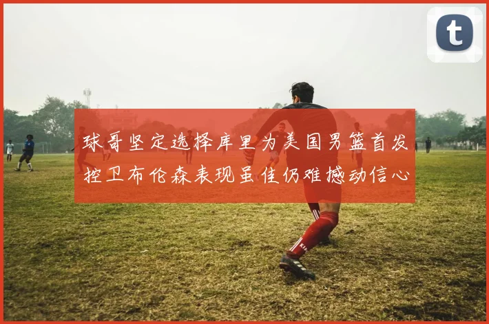 球哥坚定选择库里为美国男篮首发控卫布伦森表现虽佳仍难撼动信心