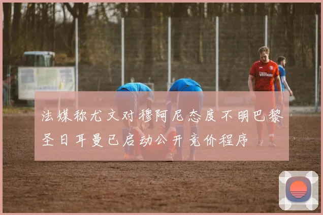 法媒称尤文对穆阿尼态度不明巴黎圣日耳曼已启动公开竞价程序
