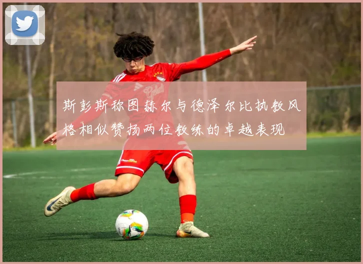 斯彭斯称图赫尔与德泽尔比执教风格相似赞扬两位教练的卓越表现