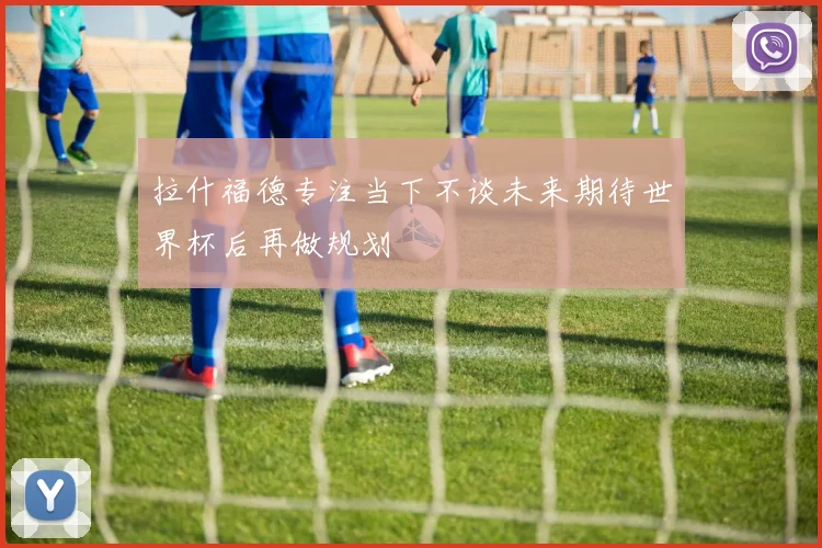 拉什福德专注当下不谈未来期待世界杯后再做规划