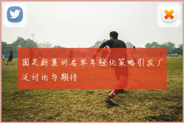 国足新集训名单年轻化策略引发广泛讨论与期待
