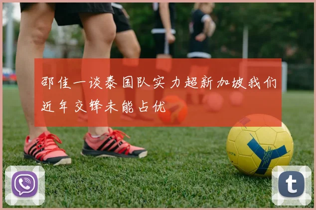 邵佳一谈泰国队实力超新加坡我们近年交锋未能占优