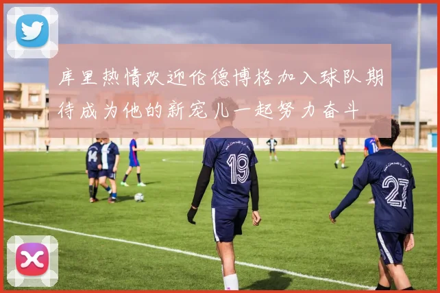 库里热情欢迎伦德博格加入球队期待成为他的新宠儿一起努力奋斗