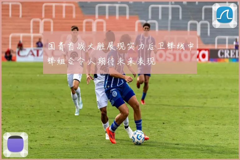 国青首战大胜展现实力后卫锋线中锋组合令人期待未来表现