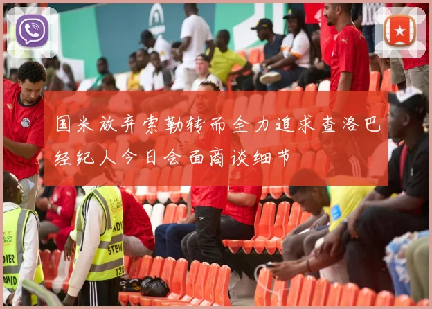 国米放弃索勒转而全力追求查洛巴经纪人今日会面商谈细节