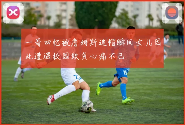 一哥回忆被詹姆斯追帽瞬间女儿因此遭遇校园欺负心痛不已