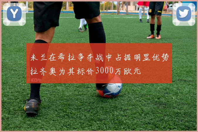 米兰在希拉争夺战中占据明显优势拉齐奥为其标价3000万欧元