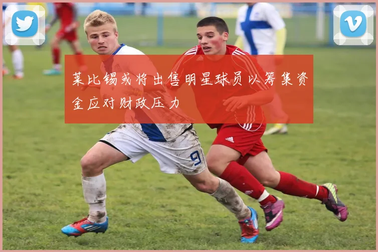 莱比锡或将出售明星球员以筹集资金应对财政压力