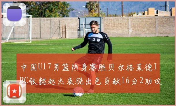 中国U17男篮热身赛胜贝尔格莱德IBC张懿赵杰表现出色贡献16分2助攻2抢断
